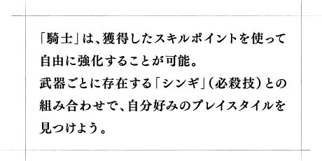 「騎士」は、獲得したスキルポイントを使って自由に強化することが可能。武器ごとに存在する「シンギ」(必殺技)との組み合わせで、自分好みのプレイスタイルを見つけよう。