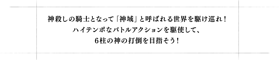 神殺しの騎士となって「神域」と呼ばれる世界を駆け巡れ!ハイテンポなバトルアクションを駆使して、6柱の神の打倒を目指そう!