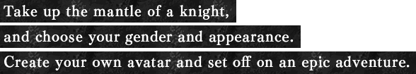 Take up the mantle of a knight, and choose your gender and appearance. Create your own avatar and set off on an epic adventure.